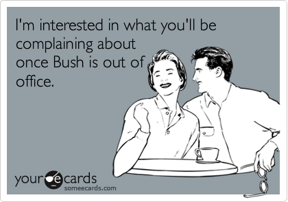 I'm interested in what you'll be complaining aboutonce Bush is out ofoffice.