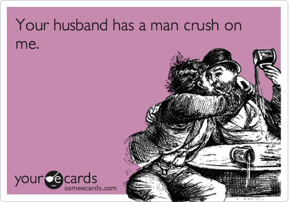 Your husband has a man crush on me.