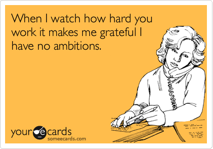 When I watch how hard you
work it makes me grateful I
have no ambitions.