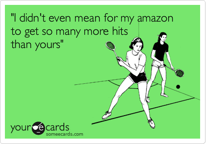 "I didn't even mean for my amazon to get so many more hits
than yours"