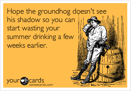 Hope the groundhog doesn't see
his shadow so you can
start wasting your
summer drinking a few
weeks earlier.
