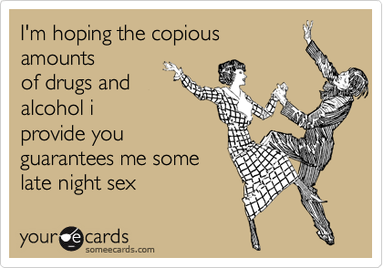 I'm hoping the copious
amounts
of drugs and
alcohol i
provide you
guarantees me some
late night sex
