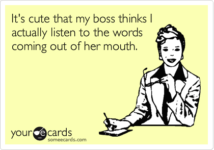 It's cute that my boss thinks I
actually listen to the words
coming out of her mouth. 


