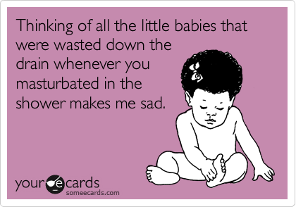 Thinking of all the little babies that were wasted down the
drain whenever you
masturbated in the
shower makes me sad.