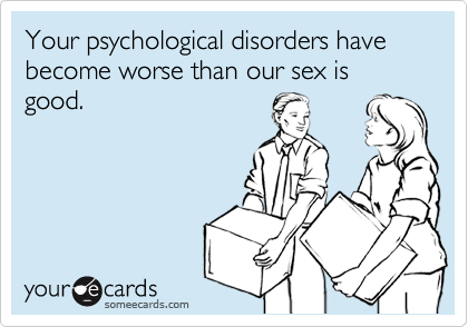 Your psychological disorders have become worse than our sex is good.