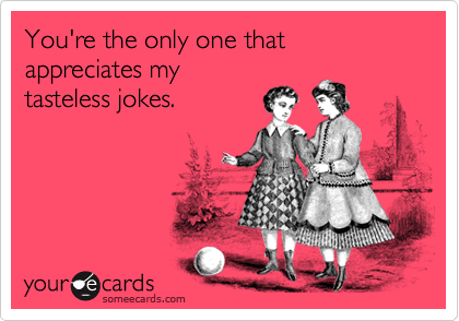 You're the only one that appreciates my
tasteless jokes.