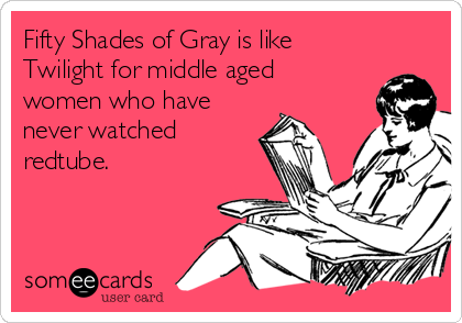 Fifty Shades of Gray is like
Twilight for middle aged
women who have
never watched
redtube.