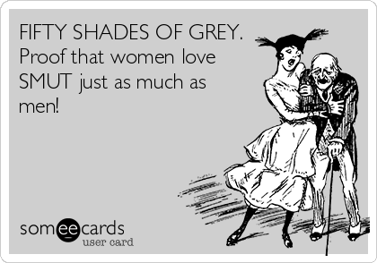 FIFTY SHADES OF GREY.
Proof that women love
SMUT just as much as
men!