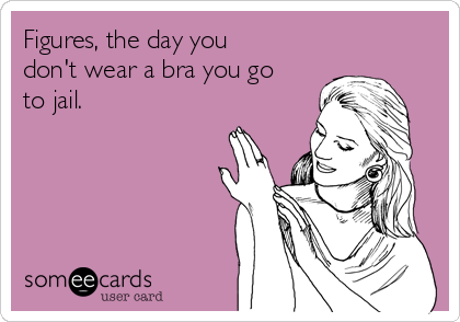 Figures, the day you
don't wear a bra you go
to jail.