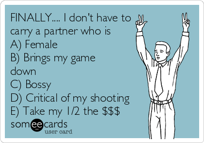 FINALLY.... I don't have to
carry a partner who is
A) Female
B) Brings my game
down
C) Bossy
D) Critical of my shooting
E) Take my 1/2 the $$$