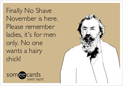 Finally No Shave
November is here.
Please remember
ladies, it's for men
only. No one
wants a hairy
chick!