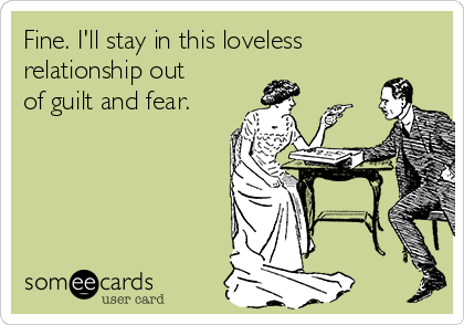 Fine. I'll stay in this loveless
relationship out
of guilt and fear.