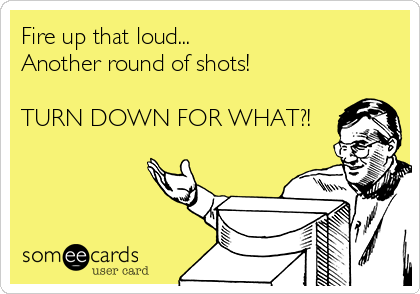 Fire up that loud...
Another round of shots!

TURN DOWN FOR WHAT?!