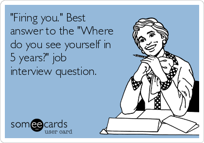 "Firing you." Best
answer to the "Where
do you see yourself in
5 years?" job
interview question.