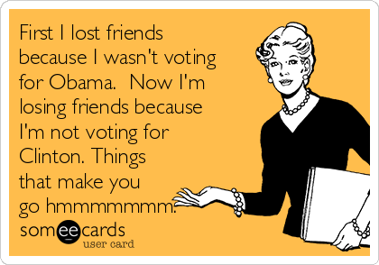 First I lost friends
because I wasn't voting
for Obama.  Now I'm
losing friends because
I'm not voting for
Clinton. Things
that make you
go hmmmmmmm.