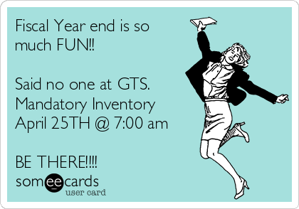 Fiscal Year end is so
much FUN!!

Said no one at GTS.
Mandatory Inventory 
April 25TH @ 7:00 am 

BE THERE!!!!