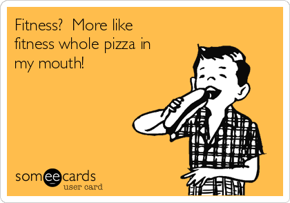 Fitness?  More like
fitness whole pizza in
my mouth!  