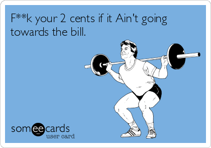 F**k your 2 cents if it Ain't going
towards the bill.