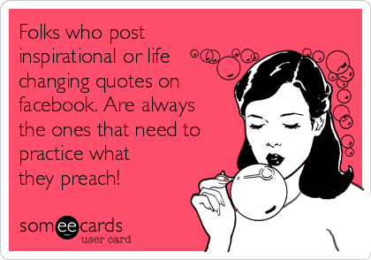 Folks who post
inspirational or life
changing quotes on
facebook. Are always
the ones that need to
practice what
they preach!