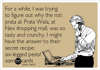 For a while, I was trying
to figure out why the roti
prata at Prata Wala, at
Nex shopping mall, was so
tasty and crunchy. I might
have the answer to their
secret recipe:
six-legged pests!