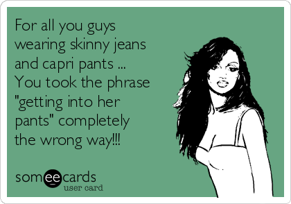 For all you guys
wearing skinny jeans
and capri pants ...
You took the phrase
"getting into her
pants" completely
the wrong way!!!