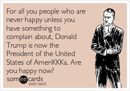 For all you people who are 
never happy unless you
have something to
complain about, Donald
Trump is now the
President of the United
States of AmeriKKKa. Are
you happy now?