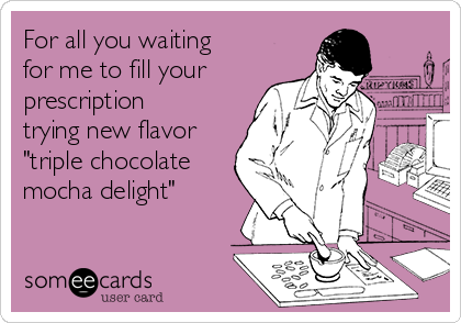 For all you waiting
for me to fill your
prescription
trying new flavor
"triple chocolate
mocha delight"