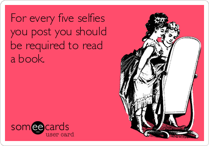 For every five selfies
you post you should
be required to read
a book.
