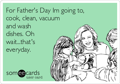 For Father's Day Im going to,
cook, clean, vacuum
and wash
dishes. Oh
wait...that's
everyday.