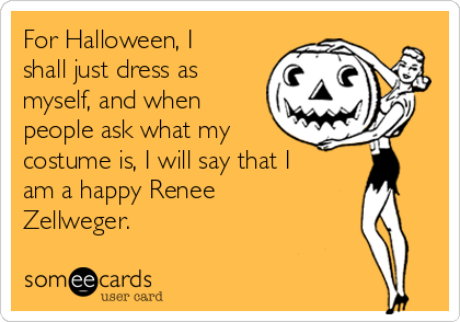For Halloween, I
shall just dress as
myself, and when
people ask what my
costume is, I will say that I
am a happy Renee
Zellweger. 