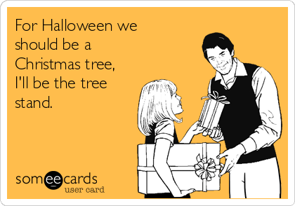 For Halloween we
should be a 
Christmas tree,
I'll be the tree
stand.
