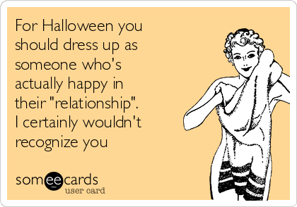 For Halloween you
should dress up as
someone who's
actually happy in
their "relationship". 
I certainly wouldn't
recognize you