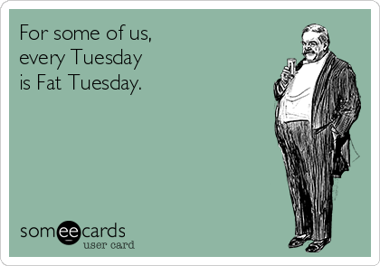 For some of us,
every Tuesday
is Fat Tuesday.