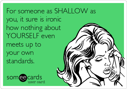 For someone as SHALLOW as
you, it sure is ironic
how nothing about
YOURSELF even
meets up to
your own
standards.