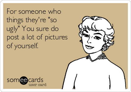 For someone who
things they're "so
ugly" You sure do
post a lot of pictures
of yourself.