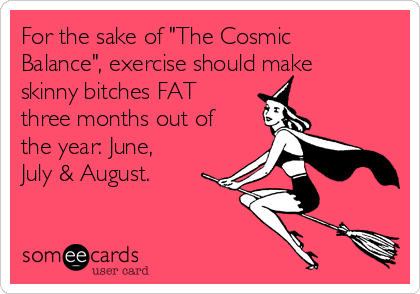 For the sake of "The Cosmic
Balance", exercise should make
skinny bitches FAT 
three months out of
the year: June,
July & August.