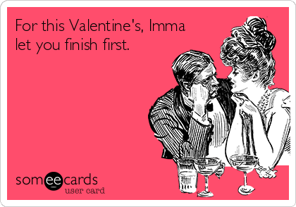 For this Valentine's, Imma
let you finish first.