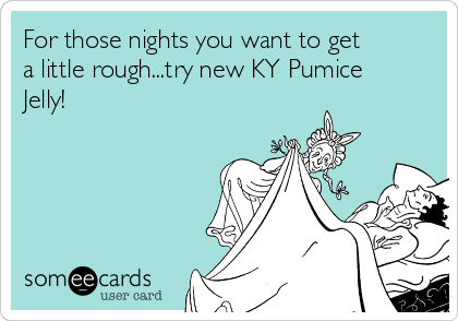 For those nights you want to get
a little rough...try new KY Pumice
Jelly!