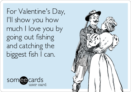 For Valentine's Day, I'll show you how much I love you by going out fishing  and catching the biggest fish I can.