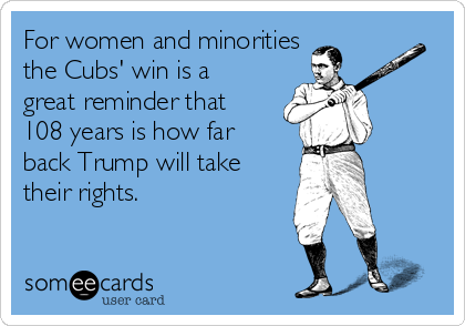 For women and minorities
the Cubs' win is a
great reminder that
108 years is how far
back Trump will take
their rights.
