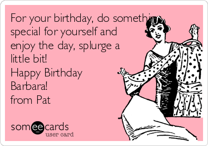For your birthday, do something
special for yourself and
enjoy the day, splurge a
little bit! 
Happy Birthday 
Barbara!
from Pat