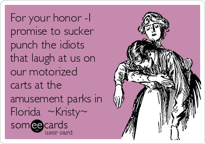 For your honor -I
promise to sucker
punch the idiots
that laugh at us on
our motorized
carts at the
amusement parks in
Florida  ~Kristy~