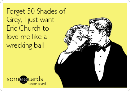 Forget 50 Shades of
Grey, I just want
Eric Church to
love me like a
wrecking ball