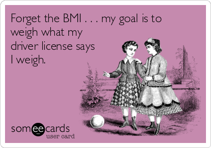 Forget the BMI . . . my goal is to
weigh what my
driver license says
I weigh.