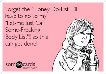 Forget the "Honey Do-List" I'll
have to go to my
"Let-me Just Call 
Some-Freaking
Body List"!! so this
can get done!