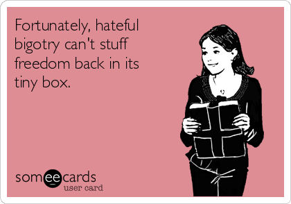 Fortunately, hateful
bigotry can't stuff
freedom back in its
tiny box.