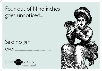Four out of Nine inches
goes unnoticed...



Said no girl
ever.............................................