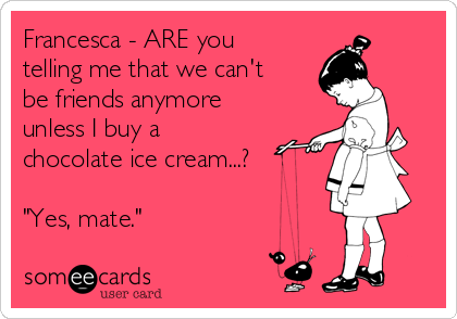 Francesca - ARE you
telling me that we can't
be friends anymore
unless I buy a
chocolate ice cream...?

"Yes, mate."