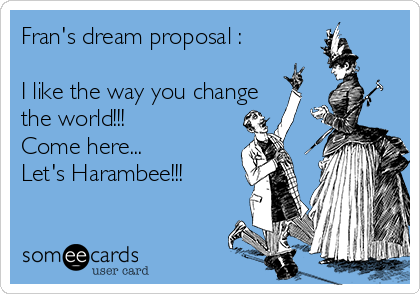 Fran's dream proposal :

I like the way you change
the world!!!
Come here... 
Let's Harambee!!! 