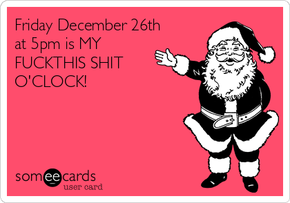Friday December 26th
at 5pm is MY
FUCKTHIS SHIT
O'CLOCK!